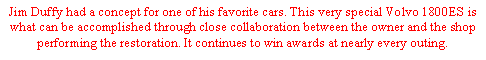 Text Box: Jim Duffy had a concept for one of his favorite cars. This very special Volvo 1800ES is what can be accomplished through close collaboration between the owner and the shop performing the restoration. It continues to win awards at nearly every outing.