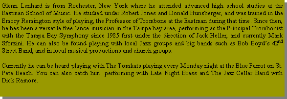 Text Box: Glenn Lenhard is from Rochester, New York where he attended advanced high school studies at the Eastman School of Music. He studied under Robert Jones and Donald Hunsberger, and was trained in the Emory Remington style of playing, the Professor of Trombone at the Eastman during that time. Since then, he has been a versatile free-lance musician in the Tampa bay area, performing as the Principal Trombonist with the Tampa Bay Symphony since 1985 first under the direction of Jack Heller, and currently Mark Sforzini. He can also be found playing with local Jazz groups and big bands such as Bob Boyds 42nd Street Band, and in local musical productions and church groups. Currently he can be heard playing with The Tomkats playing every Monday night at the Blue Parrot on St. Pete Beach. You can also catch him  performing with Late Night Brass and The Jazz Cellar Band with Dick Ramore.